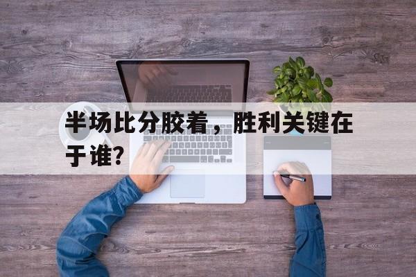 关于半场比分胶着，胜利关键在于谁？的信息