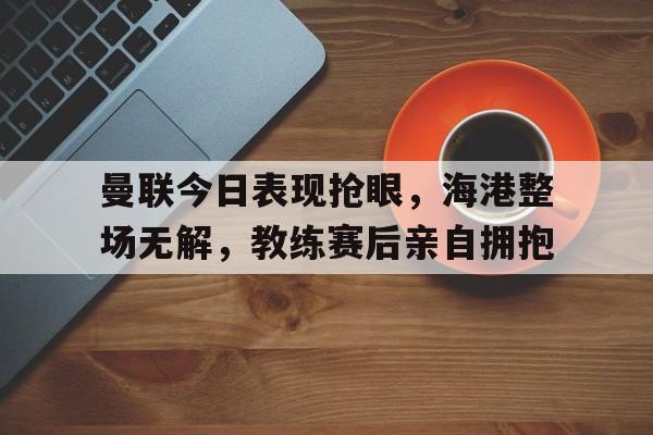 曼联今日表现抢眼，海港整场无解，教练赛后亲自拥抱